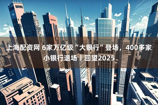 上海配资网 6家万亿级“大银行”登场，400多家小银行退场｜回望2025