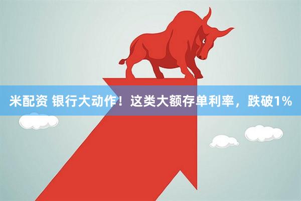 米配资 银行大动作！这类大额存单利率，跌破1%