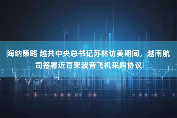 海纳策略 越共中央总书记苏林访美期间，越南航司签署近百架波音飞机采购协议