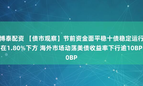 博泰配资 【债市观察】节前资金面平稳十债稳定运行在1.80%下方 海外市场动荡美债收益率下行逾10BP