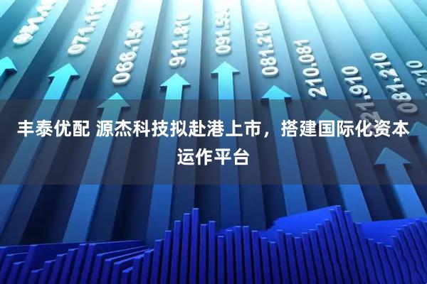 丰泰优配 源杰科技拟赴港上市，搭建国际化资本运作平台
