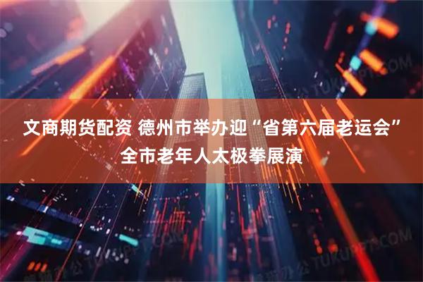 文商期货配资 德州市举办迎“省第六届老运会”全市老年人太极拳展演