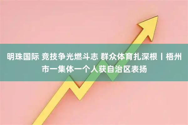 明珠国际 竞技争光燃斗志 群众体育扎深根丨梧州市一集体一个人获自治区表扬