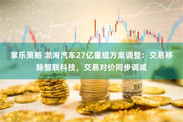 掌乐策略 渤海汽车27亿重组方案调整：交易移除智联科技，交易对价同步调减