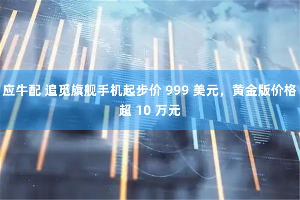 应牛配 追觅旗舰手机起步价 999 美元，黄金版价格超 10 万元