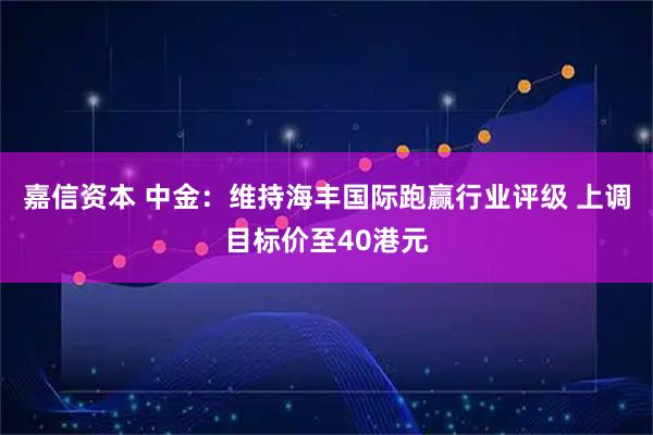 嘉信资本 中金：维持海丰国际跑赢行业评级 上调目标价至40港元