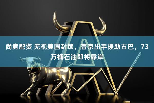 尚竞配资 无视美国封锁，普京出手援助古巴，73万桶石油即将靠岸